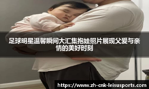 足球明星温馨瞬间大汇集抱娃照片展现父爱与亲情的美好时刻